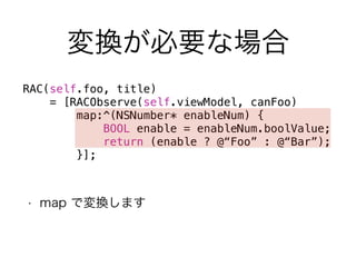 変換が必要な場合 
RAC(self.foo, title) 
= [RACObserve(self.viewModel, canFoo) 
map:^(NSNumber* enableNum) { 
BOOL enable = enableNum.boolValue; 
return (enable ? @“Foo” : @“Bar”); 
}]; 
• map で変換します 
 