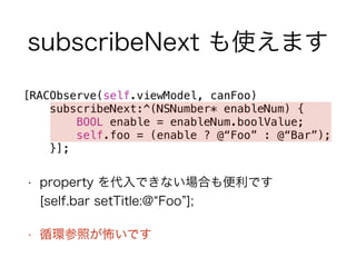 subscribeNext も使えます 
[RACObserve(self.viewModel, canFoo) 
subscribeNext:^(NSNumber* enableNum) { 
BOOL enable = enableNum.boolValue; 
self.foo = (enable ? @“Foo” : @“Bar”); 
}]; 
• property を代入できない場合も便利です 
[self.bar setTitle:@“Foo”]; 
• 循環参照が怖いです 
 