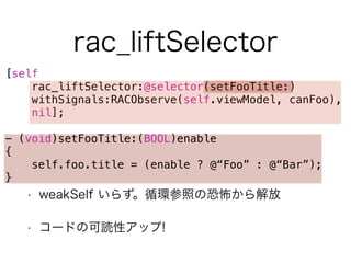 rac_liftSelector 
[self 
rac_liftSelector:@selector(setFooTitle:) 
withSignals:RACObserve(self.viewModel, canFoo), 
nil]; 
! 
- (void)setFooTitle:(BOOL)enable 
{ 
self.foo.title = (enable ? @“Foo” : @“Bar”); 
} 
• weakSelf いらず。循環参照の恐怖から解放 
• コードの可読性アップ! 
 