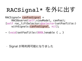 RACSignal* を外に出す 
RACSignal* canFooSignal = 
RACObserve(self.viewModel, canFoo); 
[self rac_liftSelector:@selector(setFooTitle:) 
withSignals:canFooSignal, nil]; 
! 
- (void)setFooTitle:(BOOL)enable { … } 
• Signal が再利用可能になりました 
 