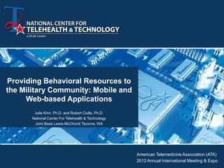 Providing Behavioral Resources to
the Military Community: Mobile and
     Web-based Applications
        Julie Kinn, Ph.D. and Robert Ciulla, Ph.D.
       National Center For Telehealth & Technology
        Joint Base Lewis-McChord/ Tacoma, WA




                                                     American Telemedicine Association (ATA)
                                                     2012 Annual International Meeting & Expo
 