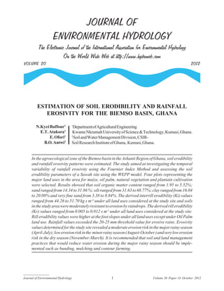 JOURNAL OF
ENVIRONMENTAL HYDROLOGY
The Electronic Journal of the International Association for Environmental Hydrology
On the World Wide Web at http://www.hydroweb.com
VOLUME 20 2012
Journal of Environmental Hydrology Volume 20 Paper 14 October 20121
In the agroecological zone of the Biemso basin in the Ashanti Region of Ghana, soil erodibility
and rainfall erosivity patterns were estimated. The study aimed at investigating the temporal
variability of rainfall erosivity using the Fournier Index Method and assessing the soil
erodibility parameters of a Sawah site using the WEPP model. Four plots representing the
major land uses in the area for maize, oil palm, natural vegetation and plantain cultivation
were selected. Results showed that soil organic matter content ranged from 1.95 to 5.52%;
sand ranged from 14.34 to 31.86 %; silt ranged from 31.63 to 68.77%; clay ranged from 16.04
to 20.08% and very fine sand from 3.38 to 8.84%. The derived interrill erodibility (Ki) values
ranged from 44.26 to 51.70 kg s m-4
under all land uses considered at the study site and soils
inthestudyareaweremoderatelyresistanttoerosionbyraindrops.Thederivedrillerodibility
(Kr) values ranged from 0.005 to 0.012 s m-1
under all land uses considered at the study site.
Rill erodibility values were higher at the foot slopes under all land uses except under Oil Palm
land use. Rainfall values exceeded the 20-25 mm threshold value for erosive rains. Erosivity
valuesdeterminedforthestudysiterevealedamoderateerosionriskinthemajorrainyseason
(April-July);lowerosionriskinthe minorrainyseason(August-October)andverylowerosion
risk in the dry season (November-March). It is recommended that soil and land management
practices that would reduce water erosion during the major rainy season should be imple-
mented such as bunding, mulching and contour farming.
ESTIMATION OF SOIL ERODIBILITY AND RAINFALL
EROSIVITY FOR THE BIEMSO BASIN, GHANA
1
DepartmentofAgriculturalEngineering
KwameNkrumahUniversityofScience&Technology,Kumasi,Ghana.
2
SoilandWaterManagementDivision,CSIR-
SoilResearchInstituteofGhana, Kumasi,Ghana.
N.Kyei Baffour1
E.T.Atakora1
E.Ofori1
B.O.Antwi2
 