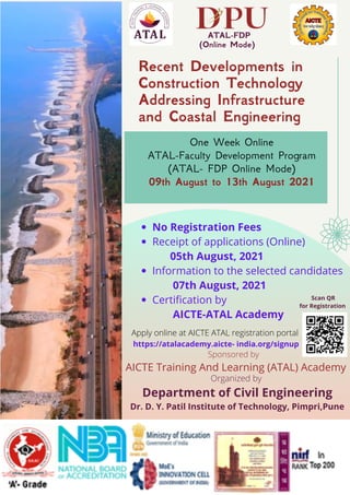 Apply online at AICTE ATAL registration portal
https://atalacademy.aicte- india.org/signup
Recent Developments in
Construction Technology
Addressing Infrastructure
and Coastal Engineering
One Week Online
ATAL-Faculty Development Program
(ATAL- FDP Online Mode)
09th August to 13th August 2021
ATAL-FDP
(Online Mode)
Sponsored by
Organized by
Department of Civil Engineering
Dr. D. Y. Patil Institute of Technology, Pimpri,Pune
AICTE Training And Learning (ATAL) Academy
Scan QR
for Registration
No Registration Fees
Receipt of applications (Online)
Information to the selected candidates
Certification by
05th August, 2021
07th August, 2021
AICTE-ATAL Academy
 