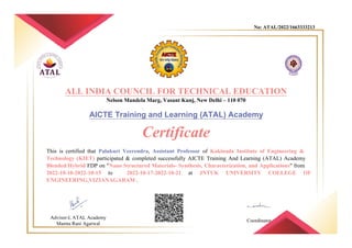 No: ATAL/2022/1663333213
ALL INDIA COUNCIL FOR TECHNICAL EDUCATION
Nelson Mandela Marg, Vasant Kunj, New Delhi – 110 070
AICTE Training and Learning (ATAL) Academy
Certificate
This is certified that Palukuri Veerendra, Assistant Professor of Kakinada Institute of Engineering &
Technology (KIET) participated & completed successfully AICTE Training And Learning (ATAL) Academy
Blended/Hybrid FDP on "Nano Structured Materials- Synthesis, Characterization, and Applications" from
2022-10-10-2022-10-15 to 2022-10-17-2022-10-21 at JNTUK UNIVERSITY COLLEGE OF
ENGINEERING,VIZIANAGARAM .
Advisor-I, ATAL Academy
Mamta Rani Agarwal
Coordinator
 