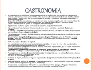GASTRONOMIA
 As características da gastronomia montijense traduzem-se na influência que esta recebeu da sua localização
beira-rio e das extensas áreas rurais de férteis solos, onde se cultivam os primores da época – batatas, cebolas,
favas, ervilhas. Produtos estes que contribuem para a genuinidade e riqueza dos sabores que caracterizam a
gastronomia montijense.
O concelho de Montijo, por razões que se prendem com a sua situação geográfica, tem sido sempre um lugar de
atração, trazendo gentes das várias regiões do País, com especial incidência para o Alentejo e Beiras.
O rio e a terra trouxeram as gentes, os seus gostos, hábitos e tradições.
 A gastronomia montijense é, pois, um mosaico de paladares, ao qual é difícil resistir!
 A proximidade do Tejo, fez nascer típicos pratos de peixe como a aromática e apaladada Caldeirada à
Pescador.
As famosas Lamejinhas abertas ao natural, regadas com sumo de limão, um fiozinho de azeite, alhos e bastante
coentro, são um manjar. A Massinha de Safio.
 Por estas paragens a enguia é rainha e representa, sem sombra de dúvida, a gastronomia montijense, no que diz
respeito ao peixe.
Desde o famoso Ensopado de Enguias, passando pelas Enguias Fritas com Arroz de Pimentos ou com
Açorda, e ainda num casamento perfeito entre a terra e o rio, sugerimos a originalidade do prato - Carne de
Porco com Enguias.
 Ainda nos peixes, o Bacalhau de Segredo.
 Nos pratos de carne, salientam-se os pratos confecionados à base de carne de porco e dos seus derivados,
desde há muito emblemáticos da gastronomia montijense.
Na “Capital do Porco”, não podemos deixar de referir as verdadeiras especialidades, que se podem encontrar nos
diversos restaurantes da cidade.
Carne de Porco com Enguias, Lombinhos de Porco com Açorda, Lombo de Porco Assado à Montijo,
Entrecosto com Migas e a saborosíssima Língua de Porco Fumada com ervilhinhas novas.
 Para os petiscos ou entradas: Entrecosto, Entremeada, Couratos na brasa, e os gulosos Torresmos soltos ou
prensados, quentinhos… com uma pitada de sal...!
Não deixe de provar a linguiça assada.
 No âmbito da doçaria, destacam-se algumas especialidades: Queijadinhas de Leite, Pudim de Vinagre ou Bolo
de Milho.
 Mais recentemente, surgiram os Aldeanos. Graças à imaginação da D. Zulmira, adotaram o nome dos habitantes
da outrora Aldeia Galega do Ribatejo, desde 1930 Montijo.
 Tendo existido em toda a região (há registos da sua existência em Aldeia Galega), a Fogaça é utilizada nos
rituais da Atalaia, sobretudo pelo Círio dos Marítimos de Alcochete, há mais de 500 anos.
 
