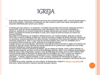 IGREJA

A devoção a Nossa Senhora da Atalaia encontra-se documentada desde 1409. Local de peregrinação e
culto muito antigos, o Santuário é constituído por três cruzeiros, pela Fonte Santa, pela Igreja e pela
escadaria delimitada pelo casario que a ladeia.

O templo que hoje vemos é, no essencial, o resultado das grandes intervenções realizadas durante o
século XVIII, quer em termos arquitetónicos, quer decorativos. Com uma só nave abobada na
cobertura, apresenta um profuso revestimento azulejar setecentista que retrata a vida da Virgem.
Detém um púlpito em brecha da Arrábida no qual, sob a verga da porta de acesso ao mesmo se
inscreve Palmela.
Na capela-mor destaca-se um magnífico retábulo joanino, em madeira exótica, atribuído ao século
XVIII. Sob o nicho do retábulo do altar-mor, onde se encontra a imagem de Nossa Senhora, observa-se
um grandioso conjunto escultórico em talha dourada, composto por dois anjos que suportam as armas
nacionais coevas de D. João V (cuja coroa se encontra partida), bem como um medalhão com o
monograma AM encimado por coroa, atributos da iconografia mariana.
A Igreja situa-se num local elevado, oferecendo uma bela panorâmica de toda a região circundante e do
estuário do Tejo até Lisboa. Defronte da mesma estende-se um grande adro, seguido de uma ampla
escadaria ladeada por casas de pequena escala.
Durante a Festa Grande da Senhora da Atalaia, que se realiza em Agosto, entre o último sábado e a
segunda-feira seguinte, acorrem os Círios de localidades distintas, assim como milhares de peregrinos.
Especial relevo, pela antiguidade, merece o Círio da Alfândega de Lisboa, que em 2007 celebrou 500
anos de peregrinação ao Santuário de Nossa Senhora da Atalaia. Em 1505, a peste que assolou a
capital levou os oficiais aduaneiros a embarcarem rumo a Aldeia Galega e a dirigirem-se – em
procissão - à Atalaia, rogando proteção. O bom sucesso, resultado da intervenção da Virgem, foi
reconhecido com a fundação de uma confraria que anualmente passou a peregrinar até Nossa Senhora
da Atalaia.
A coleção de ex-votos, datando, os mais antigos, de Setecentos, integram o espaço museológico de
arte sacra, testemunhando a intensa e secular devoção mariana.
 