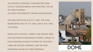 THE MAIN PROPYLON IS 22.9 M. HIGH, THE DOME
BEHIND BEING ONLY 19.5 M. HIGH, AND 16.8 M. WIDE
AT ITS BASE.
INSIDE EACH GATEWAY, THERE’S A BIG ARCHED AREA
WITH DECORATIVE SPEARHEAD PATTERNS, SIMILAR TO
KHALJI BUILDINGS IN DELHI. IN FRONT OF THE DOME,
THERE ARE ARCHED OPENINGS, AND THE MAIN
ENTRANCES ARE BELOW THESE OPENINGS. DOME
THE MOSQUE IS PRIMARILY CONSTRUCTED USING
LOCALLY SOURCED BRICKS AND LIMESTONE. THE USE
OF THESE MATERIALS
ALLOWED FOR INTRICATE CARVING AND DETAILING.
 