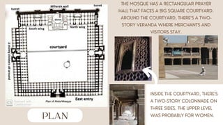 PLAN
THE MOSQUE HAS A RECTANGULAR PRAYER
HALL THAT FACES A BIG SQUARE COURTYARD.
AROUND THE COURTYARD, THERE’S A TWO-
STORY VERANDA WHERE MERCHANTS AND
VISITORS STAY.
INSIDE THE COURTYARD, THERE’S
A TWO-STORY COLONNADE ON
THREE SIDES. THE UPPER LEVEL
WAS PROBABLY FOR WOMEN.
 