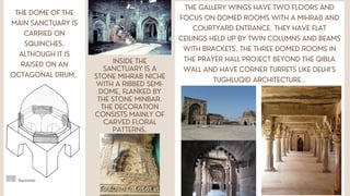 THE DOME OF THE
MAIN SANCTUARY IS
CARRIED ON
SQUINCHES.
ALTHOUGH IT IS
RAISED ON AN
OCTAGONAL DRUM,
INSIDE THE
SANCTUARY IS A
STONE MIHRAB NICHE
WITH A RIBBED SEMI-
DOME, FLANKED BY
THE STONE MINBAR.
THE DECORATION
CONSISTS MAINLY OF
CARVED FLORAL
PATTERNS.
THE GALLERY WINGS HAVE TWO FLOORS AND
FOCUS ON DOMED ROOMS WITH A MIHRAB AND
COURTYARD ENTRANCE. THEY HAVE FLAT
CEILINGS HELD UP BY TWIN COLUMNS AND BEAMS
WITH BRACKETS. THE THREE DOMED ROOMS IN
THE PRAYER HALL PROJECT BEYOND THE QIBLA
WALL AND HAVE CORNER TURRETS LIKE DELHI’S
TUGHLUQID ARCHITECTURE..
 