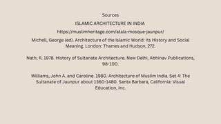 Sources
ISLAMIC ARCHITECTURE IN INDIA
https://muslimheritage.com/atala-mosque-jaunpur/
Michell, George (ed). Architecture of the Islamic World: Its History and Social
Meaning. London: Thames and Hudson, 272.
Nath, R. 1978. History of Sultanate Architecture. New Delhi, Abhinav Publications,
98-100.
Williams, John A. and Caroline. 1980. Architecture of Muslim India. Set 4: The
Sultanate of Jaunpur about 1360-1480. Santa Barbara, California: Visual
Education, Inc.
 