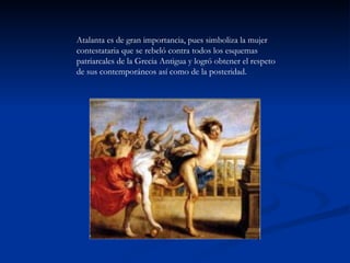 Atalanta es de gran importancia, pues simboliza la mujer
contestataria que se rebeló contra todos los esquemas
patriarcales de la Grecia Antigua y logró obtener el respeto
de sus contemporáneos así como de la posteridad.
 
