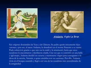 Atalanta, Vigée-Le Brun


Sus orígenes descienden de Yaso y de Clímene. Su padre quería únicamente hijos
varones y por eso, al nacer Atalanta, la abandonó en el monte Partenio a su suerte.
Pudo sobrevivir gracias a que una osa la cuidó y la amamantó, hasta que unos
cazadores la encontraron y decidieron criarla. Una vez que se convirtió en una bella
y ágil mujer, Atalanta decidió no casarse y mantenerse virgen para consagrarse a la
diosa de la cacería, Ártemis, a quien emulaba con sus acciones. Por ello, Atalanta
vivía en el bosque cazando y llegó a ser una de las cazadoras más renombradas de
la antigüedad.
 