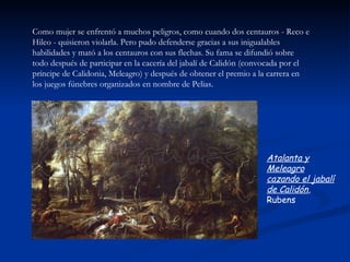 Como mujer se enfrentó a muchos peligros, como cuando dos centauros - Reco e
Hileo - quisieron violarla. Pero pudo defenderse gracias a sus inigualables
habilidades y mató a los centauros con sus flechas. Su fama se difundió sobre
todo después de participar en la cacería del jabalí de Calidón (convocada por el
príncipe de Calidonia, Meleagro) y después de obtener el premio a la carrera en
los juegos fúnebres organizados en nombre de Pelias.




                                                                   Atalanta y
                                                                   Meleagro
                                                                   cazando el jabalí
                                                                   de Calidón,
                                                                   Rubens
 