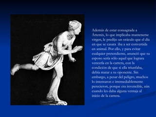 Además de estar consagrada a
Ártemis, lo que implicaba mantenerse
virgen, le predijo un oráculo que el día
en que se casara iba a ser convertida
en animal. Por ello, y para evitar
cualquier pretendiente, anunció que su
esposo sería sólo aquel que lograra
vencerla en la carrera, con la
condición de que si ella triunfaba,
debía matar a su oponente. Sin
embargo, a pesar del peligro, muchos
lo intentaron e irremediablemente
perecieron, porque era invencible, aún
cuando les daba alguna ventaja al
inicio de la carrera.
 