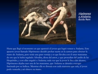 Hipómenes
                                                                            y Atalanta,
                                                                            Guido Reni




Hasta que llegó el momento en que apareció el joven que logró vencer a Atalanta. Este
apuesto joven llamado Hipómenes decidió probar suerte en la carrera para obtener la
mano de Atalanta, pero tenía una gran ventaja y es que llevaba con él unas manzanas
de oro que le había regalado Afrodita, diosa del amor, y que procedían del jardín de las
Hespérides, y con ellas engañó a Atalanta; cada vez que la joven le iba a dar alcance,
Hipómenes dejaba caer una de las manzanas, que Atalanta se detenía a recoger
fascinada por su belleza. Mientras ella se distraía con cada manzana que caía, el joven
pudo vencerla y así obtuvo su mano.
 