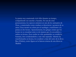 La pareja muy enamorada vivió feliz durante un tiempo,
compartiendo sus cacerías y hazañas. En una de estas
persecuciones, los esposos entraron en uno de los santuarios de
Zeus, y enamorados como estaban se detuvieron y gozaron de su
amor. Zeus montó en cólera por el sacrilegio y transformó a la
pareja en dos leones. Aparentemente, los griegos creían que los
leones no se cruzaban entre sí, de manera que al convertirlos a
ambos en leones, Zeus estaba no sólo quitándoles su condición
humana, sino condenándolos a una vida separada. Además de
transformarlos en leones, los condenó a tirar del carro de la diosa
Rea (Cibeles), como figura en la famosa estatua de esta diosa en
Madrid.
 