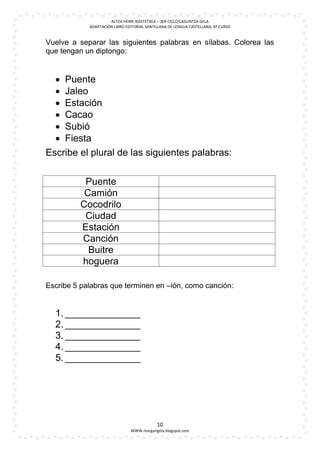 ALTZA HERRI IKASTETXEA – 3ER CICLO/LAGUNTZA GELA
            ADAPTACIÓN LIBRO EDITORIAL SANTILLANA DE LENGUA CASTELLANA, 6º CURSO


Vuelve a separar las siguientes palabras en sílabas. Colorea las
que tengan un diptongo:


   Puente
   Jaleo
   Estación
   Cacao
   Subió
   Fiesta
Escribe el plural de las siguientes palabras:


          Puente
          Camión
         Cocodrilo
          Ciudad
         Estación
         Canción
           Buitre
         hoguera

Escribe 5 palabras que terminen en –ión, como canción:


  1. ______________
  2. ______________
  3. ______________
  4. ______________
  5. ______________




                                            10
                               WWW.margarigela.blogspot.com
 