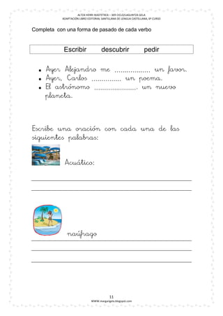 ALTZA HERRI IKASTETXEA – 3ER CICLO/LAGUNTZA GELA
           ADAPTACIÓN LIBRO EDITORIAL SANTILLANA DE LENGUA CASTELLANA, 6º CURSO


Completa con una forma de pasado de cada verbo


            Escribir                  descubrir                    pedir


   Ayer Alejandro me ……………… un favor.
   Ayer, Carlos …………… un poema.
   El astrónomo …………………. un nuevo
    planeta.




Escribe una oración con cada una de las
siguientes palabras:



            Acuático:




              naúfrago




                                           11
                              WWW.margarigela.blogspot.com
 