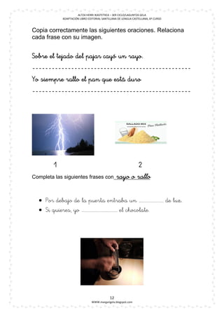 ALTZA HERRI IKASTETXEA – 3ER CICLO/LAGUNTZA GELA
               ADAPTACIÓN LIBRO EDITORIAL SANTILLANA DE LENGUA CASTELLANA, 6º CURSO



Copia correctamente las siguientes oraciones. Relaciona
cada frase con su imagen.











                                                                              
                                             
Completa las siguientes frases con


     
     

                                                 




                                                                      

                                               12
                                  WWW.margarigela.blogspot.com
 