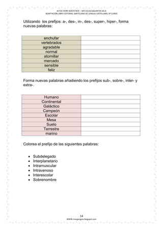ALTZA HERRI IKASTETXEA – 3ER CICLO/LAGUNTZA GELA
              ADAPTACIÓN LIBRO EDITORIAL SANTILLANA DE LENGUA CASTELLANA, 6º CURSO


Utilizando los prefijos: a-, des-, in-, des-, super-, hiper-, forma
nuevas palabras:


            enchufar
           vertebrados
            agradable
              normal
             atornillar
            mercado
             sensible
               feliz

Forma nuevas palabras añadiendo los prefijos sub-, sobre-, inter- y
extra-.


             Humano
            Continental
             Galáctico
            Campeón
              Escolar
               Mesa
               Suelo
             Terrestre
              marino

Colorea el prefijo de las siguientes palabras:


      Subdelegado
      Interplanetario
      Intramuscular
      Intravenoso
      Interescolar
      Sobrenombre




                                              14
                                 WWW.margarigela.blogspot.com
 