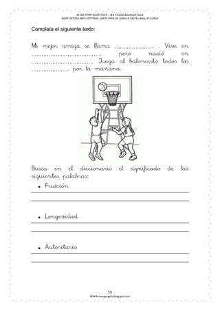 ALTZA HERRI IKASTETXEA – 3ER CICLO/LAGUNTZA GELA
             ADAPTACIÓN LIBRO EDITORIAL SANTILLANA DE LENGUA CASTELLANA, 6º CURSO


Completa el siguiente texto:


Mi mejor amiga se llama ………………….. . Vive en
…………………………………..          pero  nació     en
……………………………… Juega al baloncesto todos los
…………………. por la mañana.




Busca en el diccionario                              el        significado          de   las
siguientes palabras:
   Fruición




   Longevidad




   Autoritario




                                             15
                                WWW.margarigela.blogspot.com
 