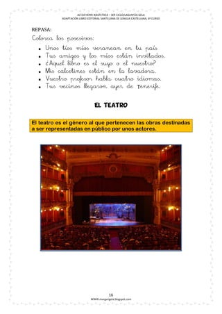 ALTZA HERRI IKASTETXEA – 3ER CICLO/LAGUNTZA GELA
           ADAPTACIÓN LIBRO EDITORIAL SANTILLANA DE LENGUA CASTELLANA, 6º CURSO


REPASA:
Colorea los posesivos:
     Unos tíos míos veranean en tu país
     Tus amigos y los míos están invitados.
     ¿Aquel libro es el suyo o el nuestro?
     Mis calcetines están en la lavadora.
     Vuestro profesor habla cuatro idiomas.
     Tus vecinos llegaron ayer de Tenerife.


                                 El teatro


El teatro es el género al que pertenecen las obras destinadas
a ser representadas en público por unos actores.




                                           16
                              WWW.margarigela.blogspot.com
 