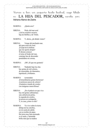 ALTZA HERRI IKASTETXEA – 3ER CICLO/LAGUNTZA GELA
                ADAPTACIÓN LIBRO EDITORIAL SANTILLANA DE LENGUA CASTELLANA, 6º CURSO



Vamos a leer un pequeño texto teatral, cuyo título
es:   LA HIJA DEL PESCADOR,                                                      escrita   por:
Adriana Alarco de Zadra

MARINA:       ¿Quién eres?

SIRENA:      Perla, del mar azul
     y de los océanos oscuros,
     hija de Delfina y de Tritón.

MARINA:       Y, ahora, ¿de dónde vienes?

SIRENA:      Vengo del profundo mar,
     del gran reino de coral.
     ¡Escapé de la ballena
     que me quería atrapar!
     Si deseas conocer
     el reino al fondo del mar,
     conmigo has de descender
     poniéndote mi corona.

MARINA:       ¡Oh! ¡Sí que me gustaría!

SIRENA:      Nadando bajo las olas
     hay grutas de mil colores,
     de esmeraldas, de diamantes,
     lapislázuli y brillantes.

MARINA       (extasiada):
     ¡Extraordinarias grutas hermosas!
     ¡Luminosos peces de colores!
     ¡Fantástico mundo de corales
     con imágenes maravillosas!

SIRENA:       ¡En el palacio en que vivo
     hay mil grutas submarinas:
     una cubierta de perlas,
     la segunda de corales,
     la tercera en cochaperla.
     Y, tu casa ¿cómo es ella?

MARINA:      Yo vivo sobre la tierra
     debajo de las estrellas,
     en mi casita de adobe
     con su techito de pajas.
     De tierra muy bien prensada
     es el suelo, y betunada
     brilla más que la madera

                                                17
                                   WWW.margarigela.blogspot.com
 