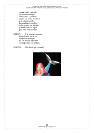 ALTZA HERRI IKASTETXEA – 3ER CICLO/LAGUNTZA GELA
                ADAPTACIÓN LIBRO EDITORIAL SANTILLANA DE LENGUA CASTELLANA, 6º CURSO


       cuando recién encerada.
       Su ventanuca chiquita
       tiene cortina a cuadritos,
       de crin está hecho el colchón
       y de cola de caballo.
       Encima hay un costalito
       de los gruesos, de algodón,
       y duermo cerca al fogón
       para estar bien calientita.

SIRENA:      Si te sumerjes conmigo,
     forma diversa has de ver
     en moradas y cobijas.
     No son de caña o madera:
     son de piedras, con rendijas.

MARINA:       ¡Oh, sirena, qué emoción!




                                                18
                                   WWW.margarigela.blogspot.com
 