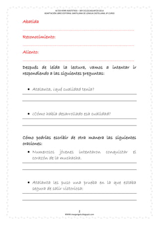 ALTZA HERRI IKASTETXEA – 3ER CICLO/LAGUNTZA GELA
           ADAPTACIÓN LIBRO EDITORIAL SANTILLANA DE LENGUA CASTELLANA, 6º CURSO



Abatida
……………………………………………………………………………
Reconocimiento:
……………………………………………………………………………
Aliento:
……………………………………………………………………………
Después de leída la lectura, vamos a intentar ir
respondiendo a las siguientes preguntas:


   Atalanta, ¿qué cualidad tenía?




   ¿Cómo había desarrollado esa cualidad?



Cómo podrías escribir de otra manera las siguientes
oraciones:
   Numerosos jóvenes intentaron                                      conquistar   el
    corazón de la muchacha.




   Atalanta les puso una prueba en la que estaba
    segura de salir victoriosa:



                                            2
                              WWW.margarigela.blogspot.com
 
