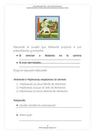 ALTZA HERRI IKASTETXEA – 3ER CICLO/LAGUNTZA GELA
            ADAPTACIÓN LIBRO EDITORIAL SANTILLANA DE LENGUA CASTELLANA, 6º CURSO




Recuerda la prueba que Atalanta proponía a sus
pretendientes y completa:
   Si     vencían    a   Atalanta en la carrera
     ………………………………………………………………………………..
   Si eran derrotados…………………………………………………..
     ……………………………………………………………………………….
Elige la respuesta adecuada:


Atalanta e Hipómenes empezaron la carrera:
  1. Hipómenes se situó detrás de Atalanta
  2. Hipómenes se puso al lado de Atalanta
  3. Hipómenes se colocó delante de Atalanta.


Responde:
   ¿Quién llevaba las manzanas?


   ¿Para qué?


                                             3
                               WWW.margarigela.blogspot.com
 