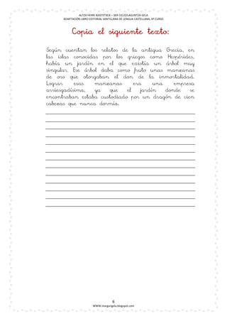 ALTZA HERRI IKASTETXEA – 3ER CICLO/LAGUNTZA GELA
      ADAPTACIÓN LIBRO EDITORIAL SANTILLANA DE LENGUA CASTELLANA, 6º CURSO



           Copia el siguiente texto:

Según cuentan los relatos de la antigua Grecia, en
las islas conocidas por los griegos como Hespérides,
había un jardín en el que existía un árbol muy
singular. Ese árbol daba como fruto unas manzanas
de oro que otorgaban el don de la inmortalidad.
Lograr     esas   manzanas      era     una    empresa
arriesgadísima,   ya   que   el    jardín   donde   se
encontraban estaba custodiado por un dragón de cien
cabezas que nunca dormía.




                                       6
                         WWW.margarigela.blogspot.com
 