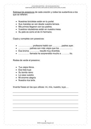 ALTZA HERRI IKASTETXEA – 3ER CICLO/LAGUNTZA GELA
             ADAPTACIÓN LIBRO EDITORIAL SANTILLANA DE LENGUA CASTELLANA, 6º CURSO


Subraya los posesivos de cada oración y rodea los sustantivos a los
que se refieren:


     Nuestras bicicletas están en tu portal.
     Sus macetas se ven desde vuestra terraza.
     Mis primos llegaron con tus padres.
     Vuestros rotuladores están en nuestra mesa.
     Su pelo es como el de mi hermano.


Copia y completa con posesivos:


     ……………….. profesora habló con ………….padres ayer.
     …………… patines son más viejos que los ………………
     Esa broma ………….. resultó muy divertida.
     …………… llamada ha sorprendido mucho a ……….. tío.


Rodea de verde el posesivo:


     Tus viejos libros.
     Esa lista tuya
     Su bonito ramo
     La casa vuestra
     Mi enorme alegría
     Nuestra rica tarta.


Inventa frases en las que utilices: mi, mío, nuestro, tuyo….




                                              8
                                WWW.margarigela.blogspot.com
 