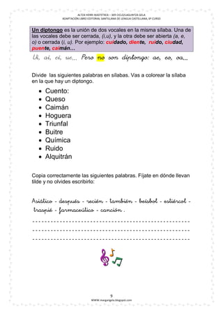 ALTZA HERRI IKASTETXEA – 3ER CICLO/LAGUNTZA GELA
             ADAPTACIÓN LIBRO EDITORIAL SANTILLANA DE LENGUA CASTELLANA, 6º CURSO



Un diptongo es la unión de dos vocales en la misma sílaba. Una de
las vocales debe ser cerrada, (i,u), y la otra debe ser abierta (a, e,
o) o cerrada (i, u). Por ejemplo: cuidado, diente, ruido, ciudad,
puente, caimán…
Ui, ai, ei, ue… Pero no son diptongo: ae, eo, oa…


Divide las siguientes palabras en sílabas. Vas a colorear la sílaba
en la que hay un diptongo.
     Cuento:
     Queso
     Caimán
     Hoguera
     Triunfal
     Buitre
     Química
     Ruido
     Alquitrán

Copia correctamente las siguientes palabras. Fíjate en dónde llevan
tilde y no olvides escribirlo:










                                                           
                                               

                                              9
                                WWW.margarigela.blogspot.com
 