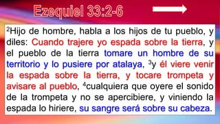 2Hijo de hombre, habla a los hijos de tu pueblo, y
diles: Cuando trajere yo espada sobre la tierra, y
el pueblo de la tierra tomare un hombre de su
territorio y lo pusiere por atalaya, 3y él viere venir
la espada sobre la tierra, y tocare trompeta y
avisare al pueblo, 4cualquiera que oyere el sonido
de la trompeta y no se apercibiere, y viniendo la
espada lo hiriere, su sangre será sobre su cabeza.
 