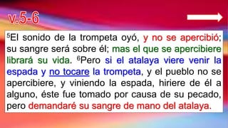 5El sonido de la trompeta oyó, y no se apercibió;
su sangre será sobre él; mas el que se apercibiere
librará su vida. 6Pero si el atalaya viere venir la
espada y no tocare la trompeta, y el pueblo no se
apercibiere, y viniendo la espada, hiriere de él a
alguno, éste fue tomado por causa de su pecado,
pero demandaré su sangre de mano del atalaya.
 