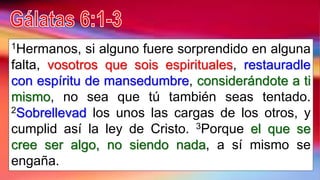 1Hermanos, si alguno fuere sorprendido en alguna
falta, vosotros que sois espirituales, restauradle
con espíritu de mansedumbre, considerándote a ti
mismo, no sea que tú también seas tentado.
2Sobrellevad los unos las cargas de los otros, y
cumplid así la ley de Cristo. 3Porque el que se
cree ser algo, no siendo nada, a sí mismo se
engaña.
 