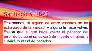 19Hermanos, si alguno de entre vosotros se ha
extraviado de la verdad, y alguno le hace volver,
20sepa que el que haga volver al pecador del
error de su camino, salvará de muerte un alma, y
cubrirá multitud de pecados.
 