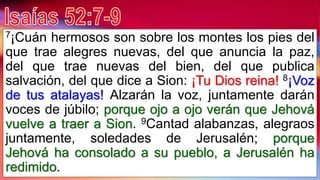 7¡Cuán hermosos son sobre los montes los pies del
que trae alegres nuevas, del que anuncia la paz,
del que trae nuevas del bien, del que publica
salvación, del que dice a Sion: ¡Tu Dios reina! 8¡Voz
de tus atalayas! Alzarán la voz, juntamente darán
voces de júbilo; porque ojo a ojo verán que Jehová
vuelve a traer a Sion. 9Cantad alabanzas, alegraos
juntamente, soledades de Jerusalén; porque
Jehová ha consolado a su pueblo, a Jerusalén ha
redimido.
 