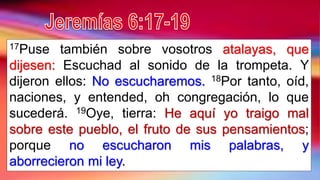 17Puse también sobre vosotros atalayas, que
dijesen: Escuchad al sonido de la trompeta. Y
dijeron ellos: No escucharemos. 18Por tanto, oíd,
naciones, y entended, oh congregación, lo que
sucederá. 19Oye, tierra: He aquí yo traigo mal
sobre este pueblo, el fruto de sus pensamientos;
porque no escucharon mis palabras, y
aborrecieron mi ley.
 
