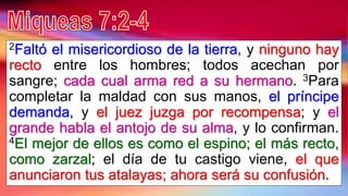 2Faltó el misericordioso de la tierra, y ninguno hay
recto entre los hombres; todos acechan por
sangre; cada cual arma red a su hermano. 3Para
completar la maldad con sus manos, el príncipe
demanda, y el juez juzga por recompensa; y el
grande habla el antojo de su alma, y lo confirman.
4El mejor de ellos es como el espino; el más recto,
como zarzal; el día de tu castigo viene, el que
anunciaron tus atalayas; ahora será su confusión.
 
