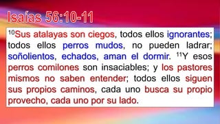 10Sus atalayas son ciegos, todos ellos ignorantes;
todos ellos perros mudos, no pueden ladrar;
soñolientos, echados, aman el dormir. 11Y esos
perros comilones son insaciables; y los pastores
mismos no saben entender; todos ellos siguen
sus propios caminos, cada uno busca su propio
provecho, cada uno por su lado.
 