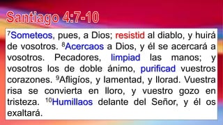 7Someteos, pues, a Dios; resistid al diablo, y huirá
de vosotros. 8Acercaos a Dios, y él se acercará a
vosotros. Pecadores, limpiad las manos; y
vosotros los de doble ánimo, purificad vuestros
corazones. 9Afligíos, y lamentad, y llorad. Vuestra
risa se convierta en lloro, y vuestro gozo en
tristeza. 10Humillaos delante del Señor, y él os
exaltará.
 