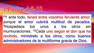 8Y ante todo, tened entre vosotros ferviente amor;
porque el amor cubrirá multitud de pecados.
9Hospedaos los unos a los otros sin
murmuraciones. 10Cada uno según el don que ha
recibido, minístrelo a los otros, como buenos
administradores de la multiforme gracia de Dios.
 