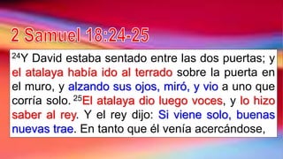 24Y David estaba sentado entre las dos puertas; y
el atalaya había ido al terrado sobre la puerta en
el muro, y alzando sus ojos, miró, y vio a uno que
corría solo. 25El atalaya dio luego voces, y lo hizo
saber al rey. Y el rey dijo: Si viene solo, buenas
nuevas trae. En tanto que él venía acercándose,
 
