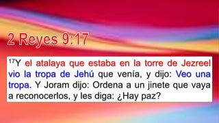 17Y el atalaya que estaba en la torre de Jezreel
vio la tropa de Jehú que venía, y dijo: Veo una
tropa. Y Joram dijo: Ordena a un jinete que vaya
a reconocerlos, y les diga: ¿Hay paz?
 