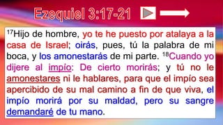17Hijo de hombre, yo te he puesto por atalaya a la
casa de Israel; oirás, pues, tú la palabra de mi
boca, y los amonestarás de mi parte. 18Cuando yo
dijere al impío: De cierto morirás; y tú no le
amonestares ni le hablares, para que el impío sea
apercibido de su mal camino a fin de que viva, el
impío morirá por su maldad, pero su sangre
demandaré de tu mano.
 