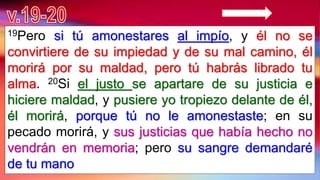 19Pero si tú amonestares al impío, y él no se
convirtiere de su impiedad y de su mal camino, él
morirá por su maldad, pero tú habrás librado tu
alma. 20Si el justo se apartare de su justicia e
hiciere maldad, y pusiere yo tropiezo delante de él,
él morirá, porque tú no le amonestaste; en su
pecado morirá, y sus justicias que había hecho no
vendrán en memoria; pero su sangre demandaré
de tu mano
 