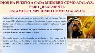 Es el privilegio de los atalayas de los muros de Sión vivir tan cerca de Dios, ser
tan susceptibles a las impresiones de su Espíritu, que él pueda obrar por medio
de ellos para advertir a los hombres y mujeres su peligro, y señalarles el lugar
de seguridad.
Han de advertirles fielmente el seguro resultado de la transgresión, y
proteger fielmente los intereses de la iglesia.
En ningún tiempo pueden descuidar su vigilancia. . . Sus voces han de
elevarse con tonos de trompeta, y nunca han de dar una nota vacilante e
incierta. . . EXALTAD A JESÚS CAPÍTULO: Octubre 1 LA CABEZA DE LA
IGLESIA
 