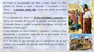 D) Como lo encomendado por Dios a Jonás: Jonás 1:1 Vino
palabra de Jehová a Jonás… diciendo: 2 Levántate y ve a
Nínive… y pregona contra ella; porque ha subido su maldad
delante de mí.
F) La respuesta fue: Jonás 3:7 E hizo proclamar y anunciar en
Nínive, por mandato del rey y de sus grandes, diciendo: Hombres
y animales, bueyes y ovejas, no gusten cosa alguna; no se les dé
alimento, ni beban agua;
8 sino cúbranse de cilicio hombres y animales, y clamen a Dios
fuertemente; y conviértase cada uno de su mal camino, de la
rapiña que hay en sus manos.
10 Y vio Dios lo que hicieron, que se convirtieron de su mal
camino; y se arrepintió del mal que había dicho que les haría, y
no lo hizo.
 