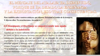 Puse también sobre vosotros atalayas, que dijesen: Escuchad al sonido de la trompeta.
Y dijeron ellos: No escucharemos. Jeremías 6.17
A)Últimamente el libertinaje se empezó a sentir más agudo
debido a la indolencia
Aquellos que no tienen suficiente valor para reprender el mal, o que por indolencia o falta
de interés no hacen esfuerzos fervientes para purificar la familia o la iglesia de Dios, son
considerados responsables del mal que resulte de su descuido del deber. Somos tan
responsables de los males que hubiéramos podido impedir en otros por el ejercicio de la
autoridad paternal o pastoral, como si hubiésemos cometido los tales hechos nosotros
mismos (Patriarcas y Profetas, pág. 625
"Y le mostraré que yo juzgaré su casa para siempre, por la iniquidad que él sabe; porque sus
hijos han blasfemado a Dios y él no los ha estorbado." (1 Sam. 3: 13).
 